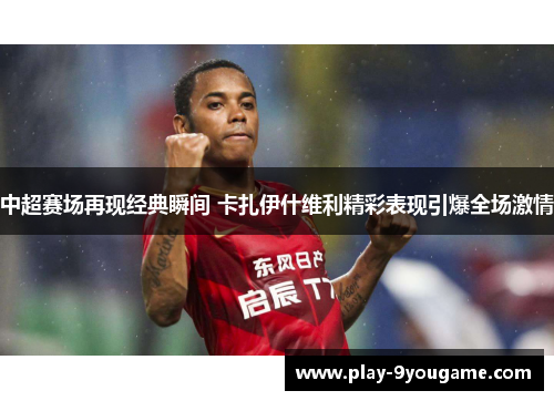中超赛场再现经典瞬间 卡扎伊什维利精彩表现引爆全场激情