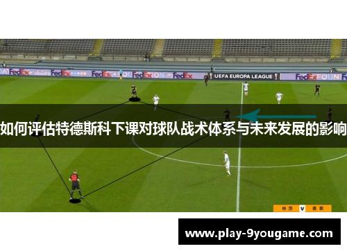 如何评估特德斯科下课对球队战术体系与未来发展的影响