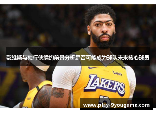 戴维斯与独行侠续约前景分析是否可能成为球队未来核心球员